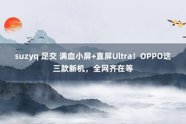 suzyq 足交 满血小屏+直屏Ultra！OPPO这三款新机，全网齐在等