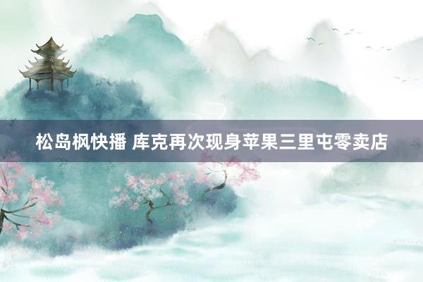 松岛枫快播 库克再次现身苹果三里屯零卖店